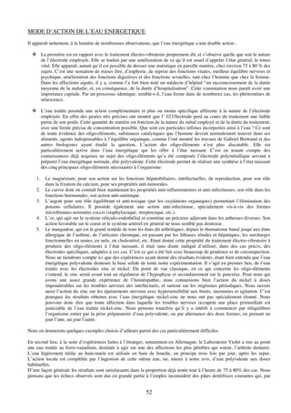 52
MODE D’ACTION DE L’EAU ENERGETIQUE
Il apparaît nettement, à la lumière de nombreuses observations, que l’eau énergétique a une double action :
! La première est en rapport avec le traitement électro-vibratoire proprement dit, et s’observe quelle que soit la nature
de l’électrode employée. Elle se traduit par une amélioration de ce qu’il est usuel d’appeler l’état général, le tonus
vital. Elle apparaît, autant qu’il est possible de dresser une statistique en pareille matière, chez environ 75 à 80 % des
sujets. C’est une sensation de mieux être, d’euphorie, de reprise des fonctions vitales, meilleur équilibre nerveux et
psychique, amélioration des fonctions digestives et des fonctions sexuelles, tant chez l’homme que chez la femme.
Dans les affections aiguës, il y a, comme l’a fort bien noté un médecin d’hôpital “un raccourcissement de la durée
moyenne de la maladie, et, en conséquence, de la durée d’hospitalisation”. Cette constatation nous paraît avoir une
importance capitale. Par un processus identique, semble-t-il, l’eau freine dans de nombreux cas, les phénomènes de
sénescence.
! L’eau traitée possède une action complémentaire et plus ou moins spécifique afférente à la nature de l’électrode
employée. En effet des pesées très précises ont montré que l’ 0233lectrode perd au cours du traitement une faible
partie de son poids. Cette quantité de matière est fonction de la nature du métal employé et de la durée du traitement,
avec une limite précise de concentration possible. Que sont ces particules infimes incorporées ainsi à l’eau ? Ce sont
de toute évidence des oligo-éléments, substances catalytiques que l’homme devrait normalement trouver dans ses
aliments, agents indispensables à l’équilibre organique, comme l’ont montré les travaux de Gabriel Bertrand et des
autres biologistes ayant étudié la question. L’action des oligo-éléments n’est plus discutable. Elle est
particulièrement active dans l’eau énergétique qui les offre à l’état naissant. C’est en tenant compte des
connaissances déjà acquises au sujet des oligo-éléments qu’a été composée l’électrode polymétallique servant à
préparer l’eau énergétique normale, dite polyvalente. Cette électrode permet de réaliser une synthèse à l’état naissant
des cinq principaux oligo-éléments nécessaires à l’organisme:
1. Le magnésium, pour son action sur les fonctions hépatobiliaires, intellectuelles, de reproduction, pour son rôle
dans la fixation du calcium, pour ses propriétés anti-tumorales.
2. Le cuivre dont on connaît bien maintenant les propriétés anti-inflammatoires et anti-infectieuses, son rôle dans les
fonctions hormonales, son action anti-anémique.
3. L’argent pour son rôle équilibrant et anti-toxique (par les oxydations organiques) permettant l’élimination des
poisons cellulaires. Il possède également une action anti-infectieuse, spécialement vis-à-vis des formes
microbiennes nommées coccis (staphylocoque, streptocoque, etc.).
4. L’or, qui agit sur le système réticulo-endothélial et constitue un précieux adjuvant dans les arthroses diverses. Son
action favorable sur le coeur et le système artériel en général ne nous semble pas douteuse.
5. Le manganèse, qui est le grand remède de tous les états dit arthritiques, depuis le rhumatisme banal jusqu’aux états
allergique de l’asthme, de l’urticaire chronique, en passant par les lithiases rénales et hépatiques, les surcharges
fonctionnelles en urates, en urée, en cholestérol, etc. Etant donné cette propriété du traitement électro-vibratoire à
produire des oligo-éléments à l’état naissant, il était sans doute indiqué d’utiliser, dans des cas précis, des
électrodes spécifiques, adaptées à ces cas. C’est ce qui a été fait avec beaucoup de prudence et de circonspection.
Nous ne tiendrons compte ici que des expériences ayant donné des résultats évidents, étant bien entendu que l’eau
énergétique polyvalente demeure la base solide de toute notre expérimentation. Il s’agit en premier lieu, de l’eau
traitée avec les électrodes zinc et nickel. Du point de vue classique, en ce qui concerne les oligo-éléments
s’entend, le zinc serait avant tout un régulateur de l’hypophyse et secondairement sur le pancréas. Pour nous qui
avons une assez grande expérience de l’homéopathie, nous connaissons bien l’action du nickel à doses
impondérables sur les troubles nerveux des intellectuels, et surtout sur les migraines périodiques. Nous savons
aussi l’action du zinc sur les épuisements nerveux avec hypersensibilité aux bruits, insomnies et agitation. C’est
pourquoi les résultats obtenus avec l’eau énergétique nickel-zinc ne nous ont pas spécialement étonné. Nous
pouvons donc dire que toute affection dans laquelle les troubles nerveux occupent une place primordiale est
justiciable de l’eau traitée nickel-zinc. Nous pensons toutefois qu’il y a intérêt à commencer par rééquilibrer
l’organisme entier par la prise préparatoire d’eau polyvalente, ou par alternance des deux formes, en prenant un
jour l’une, un jour l’autre.
Nous en donnerons quelques exemples choisis d’ailleurs parmi des cas particulièrement difficiles.
En second lieu, à la suite d’expériences faites à l’étranger, notamment en Allemagne, le Laboratoire Violet a mis au point
une eau traitée au ferro-vanadium, destinée à agir sur une des affections les plus pénibles qui soient, l’arthrite dentaire.
L’eau légèrement tiédie au bain-marie est utilisée en bain de bouche, en principe trois fois par jour, après les repas.
L’action locale est complétée par l’ingestion de cette même eau, ou, mieux à notre avis, d’eau polyvalente aux doses
habituelles.
D’une façon générale les résultats sont satisfaisants dans la proportion déjà notée tout à l’heure de 75 à 80% des cas. Nous
pensons que les échecs observés sont dus en grande partie à l’emploi inconsidéré des pâtes dentifrices courantes qui, par
 