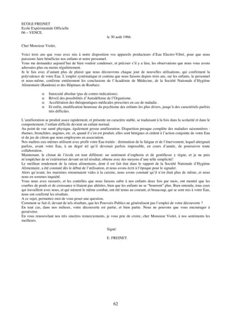 62
ECOLE FREINET
Ecole Expérimentale Officielle
06 – VENCE.
le 30 août 1966.
Cher Monsieur Violet,
Voici trois ans que vous avez mis à notre disposition vos appareils producteurs d’Eau Electro-Vibré, pour que nous
puissions faire bénéficier nos enfants et notre personnel.
Vous me demandez aujourd’hui de bien vouloir condenser, et préciser s’il y a lieu, les observations que nous vous avons
adressées plus ou moins régulièrement.
Je le fais avec d’autant plus de plaisir que nous découvrons chaque jour de nouvelles utilisations, qui confirment la
polyvalence de votre Eau. L’emploi systématique et continu que nous faisons depuis trois ans, sur les enfants, le personnel
et nous-même, confirme entièrement les conclusions de l’Académie de Médecine, de la Société Nationale d’Hygiène
Alimentaire (Randoin) et des Hôpitaux de Roubaix:
o Innocuité absolue (pas de contre-indications).
o Réveil des possibilités d’Autodéfense de l’Organisme.
o Accélération des thérapeutiques médicales prescrites en cas de maladie.
o Et enfin, modification heureuse du psychisme des enfants les plus divers, jusqu’à des caractériels parfois
très difficiles.
L’amélioration se produit assez rapidement, et présente un caractère stable, se traduisant à la fois dans la scolarité et dans le
comportement; l’enfant difficile devient un enfant normal.
Au point de vue santé physique, également grosse amélioration. Disparition presque complète des maladies saisonnières :
rhumes, bronchites, angines, etc. et, quand il s’en est produit, elles sont bénignes et cèdent à l’action conjointe de votre Eau
et du jus de citron que nous employons en association.
Nos maîtres eux-mêmes utilisent avec profit votre Eau traitée : diminution de la fatigue et de l’énervement, lequel atteignait
parfois, avant votre Eau, à un degré tel qu’il devenait parfois impossible, en cours d’année, de poursuivre toute
collaboration.
Maintenant, le climat de l’école est tout différent: un sentiment d’euphorie et de gentillesse y règne, et je ne puis
m’empêcher de m’extérioriser devant un tel résultat, obtenu avec des moyens d’une telle simplicité!
Le meilleur rendement de la ration alimentaire, dont il est fait état dans le rapport de la Société Nationale d’Hygiène
Alimentaire, a été constaté dès le début de l’utilisation, et nous avons écrit à l’époque pour le signaler.
Alors qu’avant, les marmites retournaient vides à la cuisine, nous avons constaté qu’il n’en était plus de même, et nous
nous en sommes inquiété.
Vous nous avez rassurés, et les contrôles que nous faisons subir à nos enfants deux fois par mois, ont montré que les
courbes de poids et de croissance n’étaient pas altérées, bien que les enfants ne se “bourrent” plus. Bien entendu, tous ceux
qui travaillent avec nous, et qui mènent le même combat, ont été tenus au courant, et beaucoup, qui se sont mis à votre Eau,
nous ont confirmé les résultats.
A ce sujet, permettez-moi de vous poser une question.
Comment se fait-il, devant de tels résultats, que les Pouvoirs Publics ne généralisent pas l’emploi de votre découverte ?
En tout cas, dans nos milieux, votre découverte est partie, et bien partie. Nous ne pouvons que vous encourager à
persévérer.
En vous renouvelant nos très sincères remerciements, je vous prie de croire, cher Monsieur Violet, à nos sentiments les
meilleurs.
Signé:
E. FREINET.
 