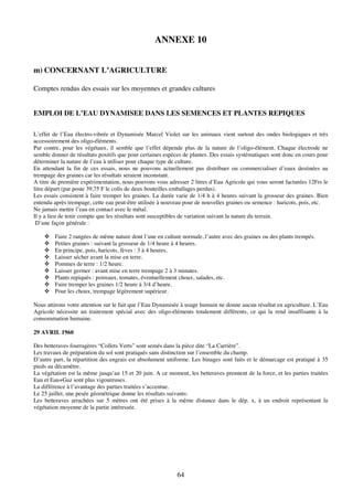 64
ANNEXE 10
m) CONCERNANT L’AGRICULTURE
Comptes rendus des essais sur les moyennes et grandes cultures
EMPLOI DE L’EAU DYNAMISEE DANS LES SEMENCES ET PLANTES REPIQUES
L’effet de l’Eau électro-vibrée et Dynamisée Marcel Violet sur les animaux vient surtout des ondes biologiques et très
accessoirement des oligo-éléments.
Par contre, pour les végétaux, il semble que l’effet dépende plus de la nature de l’oligo-élément. Chaque électrode ne
semble donner de résultats positifs que pour certaines espèces de plantes. Des essais systématiques sont donc en cours pour
déterminer la nature de l’eau à utiliser pour chaque type de culture.
En attendant la fin de ces essais, nous ne pouvons actuellement pas distribuer ou commercialiser d’eaux destinées au
trempage des graines car les résultats seraient inconstant.
A titre de première expérimentation, nous pouvons vous adresser 2 litres d’Eau Agricole qui vous seront facturées 12Frs le
litre départ (par poste 39,75 F le colis de deux bouteilles emballages perdus).
Les essais consistent à faire tremper les graines. La durée varie de 1/4 h à 4 heures suivant la grosseur des graines. Bien
entendu après trempage, cette eau peut-être utilisée à nouveau pour de nouvelles graines ou semence : haricots, pois, etc.
Ne jamais mettre l’eau en contact avec le métal.
Il y a lieu de tenir compte que les résultats sont susceptibles de variation suivant la nature du terrain.
D’une façon générale :
! Faire 2 rangées de même nature dont l’une en culture normale, l’autre avec des graines ou des plants trempés.
! Petites graines : suivant la grosseur de 1/4 heure à 4 heures.
! En principe, pois, haricots, fèves : 3 à 4 heures.
! Laisser sécher avant la mise en terre.
! Pommes de terre : 1/2 heure.
! Laisser germer : avant mise en terre trempage 2 à 3 minutes.
! Plants repiqués : poireaux, tomates, éventuellement choux, salades, etc.
! Faire tremper les graines 1/2 heure à 3/4 d’heure.
! Pour les choux, trempage légèrement supérieur.
Nous attirons votre attention sur le fait que l’Eau Dynamisée à usage humain ne donne aucun résultat en agriculture. L’Eau
Agricole nécessite un traitement spécial avec des oligo-éléments totalement différents, ce qui la rend insuffisante à la
consommation humaine.
29 AVRIL 1960
Des betteraves fourragères “Collets Verts” sont semés dans la pièce dite “La Carrière”.
Les travaux de préparation du sol sont pratiqués sans distinction sur l’ensemble du champ.
D’autre part, la répartition des engrais est absolument uniforme. Les binages sont faits et le démarcage est pratiqué à 35
pieds au décamètre.
La végétation est la même jusqu’au 15 et 20 juin. A ce moment, les betteraves prennent de la force, et les parties traitées
Eau et Eau+Gaz sont plus vigoureuses.
La différence à l’avantage des parties traitées s’accentue.
Le 25 juillet, une pesée géométrique donne les résultats suivants:
Les betteraves arrachées sur 5 mètres ont été prises à la même distance dans le dép. x, à un endroit représentant la
végétation moyenne de la partie intéressée.
 