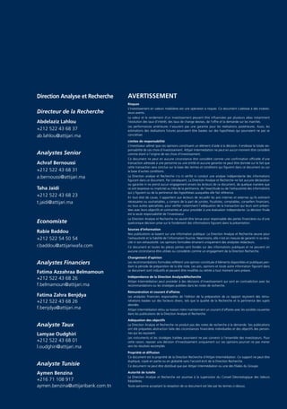 Direction Analyse et Recherche      AVERTISSEMENT
                                    Risques
                                    L’investissement en valeurs mobilières est une opération à risques. Ce document s’adresse à des investis-
Directeur de la Recherche           seurs avertis.
                                    La valeur et le rendement d’un investissement peuvent être inﬂuencées par plusieurs aléas notamment
Abdelaziz Lahlou                    l’évolution des taux d’intérêt, des taux de change devises, de l’offre et la demande sur les marchés.
                                    Les performances antérieures n’assurent pas une garantie pour les réalisations postérieures. Aussi, les
+212 522 43 68 37                   estimations des réalisations futures pourraient être basées sur des hypothèses qui pourraient ne pas se
ab.lahlou@attijari.ma               concrétiser.

                                    Limites de responsabilité
                                    L’investisseur admet que ces opinions constituent un élément d’aide à la décision. Il endosse la totale res-
                                    ponsabilité de ces choix d’investissement. Attijari Intermédiation ne peut en aucun moment être considéré
Analystes Senior                    comme étant à l’origine de ses choix d’investissement.
                                    Ce document ne peut en aucune circonstance être considéré comme une conﬁrmation ofﬁcielle d’une
Achraf Bernoussi                    transaction adressée à une personne ou une entité et aucune garantie ne peut être donnée sur le fait que
                                    cette transaction sera conclue sur la base des termes et conditions qui ﬁgurent dans ce document ou sur
+212 522 43 68 31                   la base d’autres conditions.
a.bernoussi@attijari.ma             La Direction analyse et Recherche n’a ni vériﬁé ni conduit une analyse indépendante des informations
                                    ﬁgurant dans ce document. Par conséquent, La Direction Analyse et Recherche ne fait aucune déclaration
                                    ou garantie ni ne prend aucun engagement envers les lecteurs de ce document, de quelque manière que
Taha Jaidi                          ce soit (expresse ou implicite) au titre de la pertinence, de l’exactitude ou de l’exhaustivité des informations
                                    qui y ﬁgurent ou de la pertinence des hypothèses auxquelles elle fait référence.
+212 522 43 68 23                   En tout état de cause, il appartient aux lecteurs de recueillir les avis internes et externes qu’ils estiment
t.jaidi@attijari.ma                 nécessaires ou souhaitables, y compris de la part de juristes, ﬁscalistes, comptables, conseillers ﬁnanciers,
                                    ou tous autres spécialistes, pour vériﬁer notamment l’adéquation de la transaction qui leurs sont présen-
                                    tées avec leurs objectifs et contraintes et pour procéder à une évaluation indépendante. La décision ﬁnale
                                    est la seule responsabilité de l’investisseur.
                                    La Direction Analyse et Recherche ne saurait être tenue pour responsable des pertes ﬁnancières ou d’une
Economiste                          quelconque décision prise sur le fondement des informations ﬁgurant dans la présentation.

                                    Sources d’information
Rabie Baddou                        Nos publications se basent sur une information publique. La Direction Analyse et Recherche œuvre pour
+212 522 54 50 54                   l’exhaustivité et la ﬁabilité de l’information fournie. Néanmoins, elle n’est en mesure de garantir ni sa véra-
                                    cité ni son exhaustivité. Les opinions formulées émanent uniquement des analystes rédacteurs.
r.baddou@attijariwafa.com           Ce document et toutes les pièces jointes sont fondés sur des informations publiques et ne peuvent en
                                    aucune circonstance être utilisés ou considérés comme un engagement de la Direction Recherche.

                                    Changement d’opinion
Analystes Financiers                Les recommandations formulées reﬂètent une opinion constituée d’éléments disponibles et publiques pen-
                                    dant la période de préparation de la dite note. Les avis, opinions et toute autre information ﬁgurant dans
                                    ce document sont indicatifs et peuvent être modiﬁés ou retirés à tout moment sans préavis.
Fatima Azzahraa Belmamoun
                                    Indépendance de la Direction AnalyseRecherche
+212 522 43 68 26
                                    Attijari Intermédiation peut procéder à des décisions d’investissement qui sont en contradiction avec les
f.belmamoun@attijari.ma             recommandations ou les stratégies publiées dans les notes de recherche.

                                    Rémunération et courant d’affaires
Fatima Zahra Benjdya                Les analystes ﬁnanciers responsables de l’édition de la préparation de ce rapport reçoivent des rému-
+212 522 43 68 26                   nérations basées sur des facteurs divers, tels que la qualité de la Recherche et la pertinence des sujets
                                    abordés.
f.benjdya@attijari.ma               Attijari Intermédiation et/ou sa maison mère maintiennent un courant d’affaires avec les sociétés couvertes
                                    dans les publications de la Direction Analyse et Recherche.

                                    Adéquation des objectifs
Analyste Taux                       La Direction Analyse et Recherche ne produit pas des notes de recherche à la demande. Ses publications
                                    ont été préparées abstraction faite des circonstances ﬁnancières individuelles et des objectifs des person-
Lamyae Oudghiri                     nes qui les reçoivent.
                                    Les instruments et les stratégies traitées pourraient ne pas convenir à l’ensemble des investisseurs. Pour
+212 522 43 68 01                   cette raison, reposer une décision d’investissement uniquement sur ces opinions pourrait ne pas mener
l.oudghiri@attijari.ma              vers les résultats escomptés.

                                    Propriété et diffusion
                                    Ce document est la propriété de la Direction Recherche d’Attijari Intermédiation. Ce support ne peut être
                                    dupliqué, copié en partie ou en globalité sans l’accord écrit de la Direction Recherche.
Analyste Tunisie                    Ce document ne peut être distribué que par Attijari Intermédiation ou une des ﬁliales du Groupe.

Aymen Benzina                       Autorité de tutelle
                                    La Direction Analyse et Recherche est soumise à la supervision du Conseil Déontologique des Valeurs
+216 71 108 917                     Mobilières.
aymen.benzina@attijaribank.com.tn   Toute personne acceptant la réception de ce document est liée par les termes ci-dessus.
 