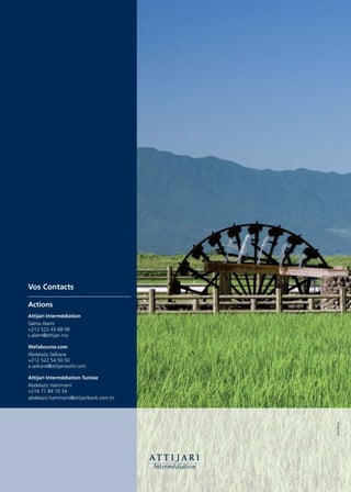 Vos Contacts

Actions
Attijari Intermédiation
Salma Alami
+212 522 43 68 09
s.alami@attijari.ma

Wafabourse.com
Abdelaziz Selkane
+212 522 54 50 50
a.selkane@attijariwafa.com

Attijari Intermédiation Tunisie
Abdelaziz Hammami
+216 71 84 10 34
abdelaziz.hammami@attijaribank.com.tn
                                        FILIGRANE
 