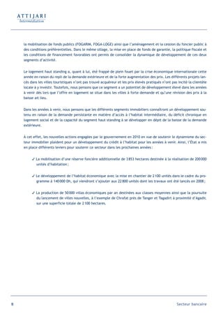 la mobilisation de fonds publics (FOGARIM, FOGA-LOGE) ainsi que l’aménagement et la cession du foncier public à
     des conditions préférentielles. Dans le même sillage, la mise en place de fonds de garantie, la politique fiscale et
     les conditions de financement favorables ont permis de consolider la dynamique de développement de ces deux
     segments d’activité.


     Le logement haut standing a, quant à lui, été frappé de plein fouet par la crise économique internationale cette
     année en raison du repli de la demande extérieure et de la forte augmentation des prix. Les différents projets lan-
     cés dans les villes touristiques n’ont pas trouvé acquéreur et les prix élevés pratiqués n’ont pas incité la clientèle
     locale à y investir. Toutefois, nous pensons que ce segment a un potentiel de développement élevé dans les années
     à venir dès lors que l’offre en logement se situe dans les villes à forte demande et qu’une révision des prix à la
     baisse ait lieu.


     Dans les années à venir, nous pensons que les différents segments immobiliers connaîtront un développement sou-
     tenu en raison de la demande persistante en matière d’accès à l’habitat intermédiaire, du déficit chronique en
     logement social et de la capacité du segment haut standing à se développer en dépit de la baisse de la demande
     extérieure.


     À cet effet, les nouvelles actions engagées par le gouvernement en 2010 en vue de soutenir le dynamisme du sec-
     teur immobilier plaident pour un développement du crédit à l’habitat pour les années à venir. Ainsi, l’État a mis
     en place différents leviers pour soutenir ce secteur dans les prochaines années :


           La mobilisation d’une réserve foncière additionnelle de 3 853 hectares destinée à la réalisation de 200 000
            unités d’habitation ;


           Le développement de l’habitat économique avec la mise en chantier de 2 100 unités dans le cadre du pro-
            gramme à 140 000 Dh, qui viendront s’ajouter aux 22 800 unités dont les travaux ont été lancés en 2008 ;


           La production de 50 000 villas économiques par an destinées aux classes moyennes ainsi que la poursuite
            du lancement de villes nouvelles, à l’exemple de Chrafat près de Tanger et Tagadirt à proximité d’Agadir,
            sur une superficie totale de 2 100 hectares.




18                                                                                                     Secteur bancaire
 