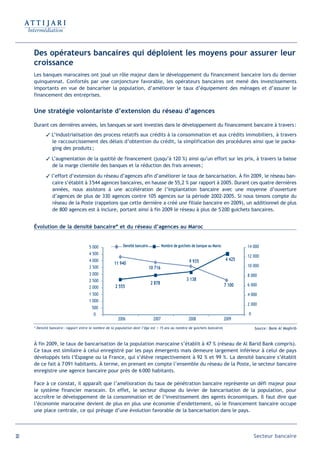Des opérateurs bancaires qui déploient les moyens pour assurer leur
     croissance
     Les banques marocaines ont joué un rôle majeur dans le développement du financement bancaire lors du dernier
     quinquennat. Confortés par une conjoncture favorable, les opérateurs bancaires ont mené des investissements
     importants en vue de bancariser la population, d’améliorer le taux d’équipement des ménages et d’assurer le
     financement des entreprises.


     Une stratégie volontariste d’extension du réseau d’agences

     Durant ces dernières années, les banques se sont investies dans le développement du financement bancaire à travers:
             L’industrialisation des process relatifs aux crédits à la consommation et aux crédits immobiliers, à travers
              le raccourcissement des délais d’obtention du crédit, la simplification des procédures ainsi que le packa-
              ging des produits ;

             L’augmentation de la quotité de financement (jusqu’à 120 %) ainsi qu’un effort sur les prix, à travers la baisse
              de la marge clientèle des banques et la réduction des frais annexes ;

             l’effort d’extension du réseau d’agences afin d’améliorer le taux de bancarisation. À fin 2009, le réseau ban-
               caire s’établit à 3 544 agences bancaires, en hausse de 55,2 % par rapport à 2005. Durant ces quatre dernières
               années, nous assistons à une accélération de l’implantation bancaire avec une moyenne d’ouverture
               d’agences de plus de 330 agences contre 105 agences sur la période 2002-2005. Si nous tenons compte du
               réseau de la Poste (rappelons que cette dernière a créé une filiale bancaire en 2009), un additionnel de plus
               de 800 agences est à inclure, portant ainsi à fin 2009 le réseau à plus de 5 200 guichets bancaires.


     Évolution de la densité bancaire* et du réseau d’agences au Maroc


                                       5 000                Densité bancaire            Nombre de guichets de banque au Maroc           14 000
                                       4 500
                                                                                                                                        12 000
                                       4 000                                                             9 935                  4 425
                                                      11 940                                                                            10 000
                                       3 500                                   10 716
                                       3 000                                                                                            8 000
                                       2 500                                                           3 138
                                                                               2 878                                            7 100   6 000
                                       2 000           2 555
                                       1 500                                                                                            4 000
                                       1 000
                                                                                                                                        2 000
                                        500
                                         0                                                                                              0
                                                         2006                    2007                   2008                    2009
     * Densité bancaire : rapport entre le nombre de la population dont l’âge est  15 ans au nombre de guichets bancaires                  Source : Bank Al Maghrib



     À fin 2009, le taux de bancarisation de la population marocaine s’établit à 47 % (réseau de Al Barid Bank compris).
     Ce taux est similaire à celui enregistré par les pays émergents mais demeure largement inférieur à celui de pays
     développés tels l’Espagne ou la France, qui s’élève respectivement à 92 % et 99 %. La densité bancaire s’établit
     de ce fait à 7 091 habitants. À terme, en prenant en compte l’ensemble du réseau de la Poste, le secteur bancaire
     enregistre une agence bancaire pour près de 6 000 habitants.

     Face à ce constat, il apparaît que l’amélioration du taux de pénétration bancaire représente un défi majeur pour
     le système financier marocain. En effet, le secteur dispose du levier de bancarisation de la population, pour
     accroître le développement de la consommation et de l’investissement des agents économiques. Il faut dire que
     l’économie marocaine devient de plus en plus une économie d’endettement, où le financement bancaire occupe
     une place centrale, ce qui présage d’une évolution favorable de la bancarisation dans le pays.




20                                                                                                                                          Secteur bancaire
 