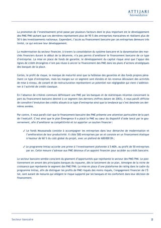 La promotion de l’investissement privé passe par plusieurs facteurs dont le plus important est le développement
   des PME/PMI sachant que ces dernières représentent plus de 95 % des entreprises marocaines et réalisent plus de
   50 % des investissements nationaux. Cependant, l’accès au financement bancaire par ces entreprises demeure très
   limité, ce qui entrave leur développement.


   La modernisation du secteur financier, à travers la consolidation du système bancaire et la dynamisation des mar-
   chés financiers durant le début de la décennie, n’a pas permis d’améliorer le financement bancaire de ce type
   d’entreprise. La mise en place de fonds de garantie, le développement du capital risque ainsi que l’appui des
   lignes de crédit étrangères n’ont pas réussi à ancrer le financement des PME dans les plans d’actions stratégiques
   des banques de la place.


   Certes, le profil de risque, le manque de maturité ainsi que la faiblesse des garanties et des fonds propres péna-
   lisent ce type d’entreprises, mais les marges sur ce segment sont élevées et les revenus découlant des activités
   de mise à niveau, de conseil et de restructuration représentent un potentiel non négligeable qui vient s’addition-
   ner à l’activité de crédit classique.


   En l’absence de critères communs définissant une PME par les banques et de statistiques récentes concernant la
   part du financement bancaire destiné à ce segment (les derniers chiffres datant de 2003), il nous paraît difficile
   de connaître l’évolution des crédits alloués à ce type d’entreprise ainsi que la tendance qui s’est dessinée ces der-
   nières années.


   Par contre, il nous paraît clair que le financement bancaire des PME présente une attention particulière de la part
   de l’exécutif. C’est ainsi que le plan Émergence II a placé la PME au cœur du dispositif d’aide lancé par le gou-
   vernement, afin d’améliorer sa compétitivité et lui apporter un soutien financier :


         Le fonds Moussanada consiste à accompagner les entreprises dans leur démarche de modernisation et
          l’amélioration de leur productivité. Il cible 500 entreprises par an et consiste en un financement étatique
          à hauteur de 60 % du coût global du projet, avec un plafond de 600 000 Dh ;


         Le programme Imtiaz accorde une prime à l’investissement plafonnée à 5 MDh, au profit de 50 entreprises
          par an. Cette mesure s’adresse aux PME désireux d’un appoint financier pour accéder au crédit bancaire.


   Le secteur bancaire semble conscient du gisement d’opportunités que représente le secteur des PME/PMI. Le posi-
   tionnement en amont des principales banques du royaume, dès le lancement de ce plan, témoigne de la niche de
   croissance que représente le segment des PME/PMI. La mise en place d’une plateforme de rating dans le cadre du
   programme Imtiaz, afin de distinguer les profils de PME risqués des moins risqués, l’engagement financier de l’É-
   tat, sont autant de mesures qui allègent le risque supporté par les banques et les confortent dans leur décision de
   financement.




Secteur bancaire                                                                                                           23
 