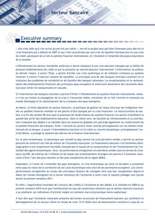 Secteur bancaire




    Executive summary

« Une crise telle qu'il n'en arrive qu'une fois par siècle », tel est le propos tenu par Alan Greenspan pour décrire la
crise financière qui a débuté en 2007 et qui s’est caractérisée par une crise de liquidité interbancaire et une crise
du crédit, paralysant de ce fait le système financier international, et s’étendant à l’ensemble des places boursières
de la planète.

L’effondrement du secteur immobilier américain a donné naissance à une crise bancaire marquée par la faillite de
plusieurs établissements de crédit et par la paralysie du marché bancaire international. L’intervention du prêteur
en dernier ressort, à savoir l’État, a permis d’éviter une crise systémique et de redonner confiance au système
financier à travers l’injection massive de liquidités. La principale priorité des banques centrales consistait en la
résolution des problèmes de solvabilité et de liquidité des banques nationales. La recapitalisation et la nationali-
sation des établissements financiers des principaux pays européens et américains devenaient des nécessités abso-
lues pour éviter les banqueroutes en cascade.

Si l’intervention des banques centrales a permis d’éviter l’effondrement du système financier international, celles-
ci n’ont pu limiter la propagation de la crise à l’économie réelle, entraînant de ce fait l’entrée en récession du
monde développé et le ralentissement de la croissance des pays émergents.

Au Maroc, la forte régulation du secteur bancaire, sa politique de gestion du risque ainsi que son intégration limi-
tée au système financier mondial lui ont permis d’être épargné par la crise financière. La restructuration du sec-
teur à la fin des années 90 ainsi que le processus de modernisation du système financier ont permis d’améliorer la
qualité des actifs des établissements bancaires. Dans le même sens, les facilités de refinancement et la contribu-
tion croissante des dépôts à la clientèle dans les ressources globales ont participé également au renforcement de
la solidité financière des banques. Enfin, l’activité du secteur étant centrée principalement sur les métiers tradi-
tionnels de la banque, à savoir l’intermédiation bancaire et le crédit au marché domestique, principalement l’ac-
tivité Retail, a protégé le système des dérives de la finance internationale.

Sur le plan économique, la dynamique que connaît le pays durant ces cinq dernières années a permis au secteur
bancaire de renforcer son rôle de moteur de l’économie marocaine. Le financement bancaire s’est fortement déve-
loppé grâce à une conjoncture favorable marquée par la hausse de la consommation et de l’investissement de l’en-
semble des agents économiques. Ainsi, les performances enregistrées ces dernières années tant en termes de crois-
sance du PIB, de maîtrise de l’inflation et de hausse des investissements étrangers ont permis à l’économie maro-
caine d’être l’une des plus robustes et des plus compétitives de la région MENA.

Cependant, à l’instar de l’ensemble des pays émergents, la crise économique qui sévit en Occident a contaminé
notre pays en raison de la corrélation de son cycle économique avec celui de ses partenaires européens. Les contre-
performances enregistrées au niveau des principaux facteurs de contagion ainsi que leur récupération depuis le
début de l’année témoignent de la bonne résistance de l’économie à cette crise et laissent présager une reprise
durant le premier semestre 2011.

En effet, l’appréciation favorable de l’encours des crédits à l’économie et des dépôts à la clientèle en 2009 et au
premier semestre 2010 ainsi que l’amélioration du taux de contentieux montrent que le secteur bancaire marocain
a pu améliorer ses indicateurs d’activité malgré un contexte macro-économique moins euphorique.

Il faut dire que l’économie marocaine présente des leviers structurels de financement bancaire qui confortent le
développement de ce secteur même en temps de crise. Si le faible taux de bancarisation constitue à coup sûr un


    Achraf Bernoussi +212 522 43 68 31 • a.bernoussi@attijari.ma
 