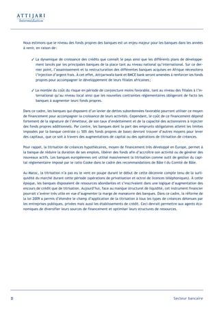 Nous estimons que le niveau des fonds propres des banques est un enjeu majeur pour les banques dans les années
     à venir, en raison de :


           La dynamique de croissance des crédits que connaît le pays ainsi que les différents plans de développe-
            ment lancés par les principales banques de la place tant au niveau national qu’international. Sur ce der-
            nier point, l’assainissement et la restructuration des différentes banques acquises en Afrique nécessitera
            l’injection d’argent frais. À cet effet, Attijariwafa bank et BMCE bank seront amenées à renforcer les fonds
            propres pour accompagner le développement de leurs filiales africaines ;

           La montée du coût du risque en période de conjoncture moins favorable, tant au niveau des filiales à l’in-
            ternational qu’au niveau local ainsi que les nouvelles contraintes réglementaires obligeront de facto les
            banques à augmenter leurs fonds propres.

     Dans ce cadre, les banques qui disposent d’un levier de dettes subordonnées favorable pourront utiliser ce moyen
     de financement pour accompagner la croissance de leurs activités. Cependant, le coût de ce financement dépend
     fortement de la signature de l’émetteur, de son taux d’endettement et de la capacité des actionnaires à injecter
     des fonds propres additionnels. Par contre, les banques dont la part des emprunts obligataires atteint les limites
     imposées par la banque centrale (≤ 50% des fonds propres de base) devront trouver d’autres moyens pour lever
     des capitaux, que ce soit à travers des augmentations de capital ou des opérations de titrisation de créances.

     Pour rappel, la titrisation de créances hypothécaires, moyen de financement très développé en Europe, permet à
     la banque de réduire la duration de ses emplois, libérer des fonds afin d’accroître son activité ou de générer des
     nouveaux actifs. Les banques européennes ont utilisé massivement la titrisation comme outil de gestion du capi-
     tal réglementaire imposé par le ratio Cooke dans le cadre des recommandations de Bâle I du Comité de Bâle.

     Au Maroc, la titrisation n’a pas eu le vent en poupe durant le début de cette décennie compte tenu de la surli-
     quidité du marché durant cette période (opérations de privatisation et octroi de licences téléphoniques). À cette
     époque, les banques disposaient de ressources abondantes et s’inscrivaient dans une logique d’augmentation des
     encours de crédit que de titrisation. Aujourd’hui, face au manque structurel de liquidité, cet instrument financier
     pourrait s’avérer très utile en vue d’augmenter la marge de manœuvre des banques. Dans ce cadre, la réforme de
     la loi 2009 a permis d’étendre le champ d’application de la titrisation à tous les types de créances détenues par
     les entreprises publiques, privées mais aussi les établissements de crédit. Ceci devrait permettre aux agents éco-
     nomiques de diversifier leurs sources de financement et optimiser leurs structures de ressources.




30                                                                                                   Secteur bancaire
 
