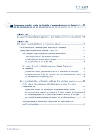 D'apparence atomisé, quelle est la réelle physionomie du secteur bancaire ?....33




            Banques universelles vs banques spécialisées : quels modèles dominent le secteur bancaire .35



            Trois groupes bancaires constituent le noyau dur du secteur........................................40

                   Des actifs bancaires concentrés parmi trois banques universelles.............................42
                   Une activité d’intermédiation bancaire au beau fixe............................................43
                       Une croissance à deux chiffres des ressources à la clientèle ..................................43
                           …avec une prédominance des dépôts non rémunérés ..............................................44
                           Les MRE, un segment de choix pour les banques ....................................................44
                           Une épargne globale de plus de 450 MMDh...........................................................45


                       Des encours de crédit en fort développement, tirés par l'équipement
                       et l'immobilier ...............................................................................................46
                           Un coefficient d’emploi qui s’améliore de plus de 20 points durant le quinquennat .........47
                           Un taux de contentieux au plus bas, synonyme d’une bonne appréhension des risques......48
                           Une activité hors-bilan multipliée par deux..........................................................49


                   Des revenus d’activité en amélioration, portés par deux principaux leviers ................50
                       L'effet volume : la croissance de l'activité compense la baisse de la marge
                       d’intermédiation ..................................................................................50
                           Un produit net bancaire tiré par l’évolution favorable de la marge d’intérêts ................51
                           Un resserrement de la marge d’intermédiation de 70 pbs sur les quatre dernières années .52
                           Une rentabilité confortée par un coefficient d’exploitation et un coût du risque bas .......52
                           Une rentabilité financière en baisse, qui demeure tout de même satisfaisante ...............56


                       Un élargissement de périmètre de consolidation aux effets bénéfiques
                       pour les actionnaires.......................................................................................57




Secteur bancaire                                                                                                                           34
 