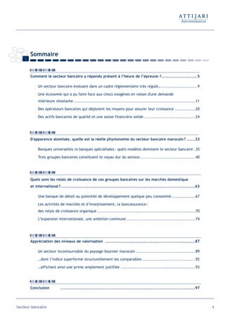 Sommaire


       Comment le secteur bancaire a répondu présent à l’heure de l’épreuve ?..........................5

            Un secteur bancaire évoluant dans un cadre réglementaire très régulé… ..........................9

            Une économie qui a pu faire face aux chocs exogènes en raison d'une demande
            intérieure résistante ........................................................................................11

            Des opérateurs bancaires qui déploient les moyens pour assurer leur croissance ...............20

            Des actifs bancaires de qualité et une assise financière solide .....................................24




       D'apparence atomisée, quelle est la réelle physionomie du secteur bancaire marocain ? ......33

            Banques universelles vs banques spécialisées : quels modèles dominent le secteur bancaire .35

            Trois groupes bancaires constituent le noyau dur du secteur........................................40




       Quels sont les relais de croissance de ces groupes bancaires sur les marchés domestique
       et international ?.................................................................................................63

            Une banque de détail au potentiel de développement quelque peu consommé .................67

            Les activités de marchés et d’Investissement, la bancassurance :
            des relais de croissance organique .......................................................................70

            L’expansion internationale, une ambition commune ..................................................74




       Appréciation des niveaux de valorisation .................................................................87

            Un secteur incontournable du paysage boursier marocain ...........................................89

            …dont l’indice superforme structurellement les comparables ......................................92

            …affichant ainsi une prime amplement justifiée ......................................................93




       Conclusion          .................................................................................................97




Secteur bancaire                                                                                                                 4
 