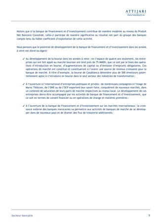 Notons que si la banque de financement et d’investissement contribue de manière modérée au niveau du Produit
   Net Bancaire Consolidé, celle-ci participe de manière significative au résultat net part du groupe des banques
   compte tenu du faible coefficient d’exploitation de cette activité.


   Nous pensons que le potentiel de développement de la banque de financement et d’investissement dans les années
   à venir est élevé eu égard :


         Au développement de la bourse dans les années à venir : en l’espace de quatre ans seulement, les entre-
          prises qui ont fait appel au marché boursier ont levé près de 75 MMDh, que ce soit par le biais des opéra-
          tions d’introduction en bourse, d’augmentations de capital ou d’émission d’emprunts obligataires. Ces
          opérations de marché ont constitué et constitueront à l’avenir une source de revenus croissante pour la
          banque de marché. À titre d’exemple, la bourse de Casablanca dénombre plus de 500 émetteurs poten-
          tiellement aptes à s’introduire en bourse dans le seul secteur des industries de transformation ;


         À l’ouverture à l’international d’entreprises publiques et privées : de nombreuses compagnies à l’image de
          Maroc Télécom, de l’ONE ou de l’OCP exportent leur savoir-faire, conquièrent de nouveaux marchés, dans
          un contexte de saturation de leurs parts de marché respectives au niveau local. Le développement de ces
          entreprises devra être accompagné par les activités de banque de financement et d’investissement, que
          ce soit en termes de conseil financier ou en opérations de change et matières premières ;


         À l’ouverture de la banque de Financement et d’Investissement sur les marchés internationaux : la crois-
          sance externe des banques marocaines va permettre aux activités de banques de marché de se dévelop-
          per dans de nouveaux pays et de drainer des flux de trésorerie additionnels.




Secteur bancaire                                                                                                       71
 