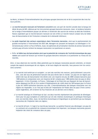 Au Maroc, le besoin d’internationalisation des principaux groupes bancaires est né de la conjonction des trois fac-
   teurs précités :


   • Le marché bancaire marocain est fortement concentré avec une part de marché cumulée dans la banque de
     détail de plus de 60%, détenue par les trois premiers groupes bancaires marocains. Aussi, la tendance baissière
     de la marge d’intermédiation pousse ces derniers à rechercher des sources de revenus au-delà des frontières.
     Notons cependant que le marché bancaire marocain est loin d’être un marché mature compte tenu du faible
     taux de bancarisation et de l’évolution croissante de la demande intérieure ;


   • Le poids important des secteurs exportateurs dans l’économie marocaine, ainsi que le positionnement de
     grandes entreprises à l’international tels OCP, IAM, Managem etc poussent les banques à se développer à l’in-
     ternational pour attirer ce flux d’affaires. Aussi, les opérations de privatisation récentes du secteur bancaire de
     certains pays africains incitent les banques marocaines à se positionner en amont ;


   • Enfin, le faible taux de bancarisation ainsi que le potentiel de croissance de l’activité économique des pays
     voisins sont autant de facteurs qui incitent les groupes bancaires marocains à se positionner au niveau de ces
     marchés.


   Ainsi, si nous observons les marchés cibles potentiels que les banques marocaines peuvent atteindre, en tenant
   compte des aspects économiques de ces régions, et de leurs degrés de maturités, nous pouvons tirer les conclu-
   sions suivantes :


         Le marché nord-américain et européen : ce sont des marchés très matures, particulièrement concurren-
          tiels, avec des taux de pénétration bancaire des plus élevés dans le monde. Les pays de ces régions pos-
          sèdent des taux de bancarisation très élevés avec une moyenne de plus de 2000 comptes bancaires pour
          1 000 adultes en comparaison avec une moyenne de 661 comptes pour 1 000 adultes dans les pays en déve-
          loppement. À titre d’exemple, la France, l’Allemagne et les Etats-Unis qui disposent de taux de bancari-
          sation dépassant les 95% et d’un nombre d’établissements de crédit allant de 349 banques pour la France
          à plus de 16 878 institutions bancaires aux USA. L’internationalisation des banques marocaines vers ces
          régions est impossible, si ce n’est pas le biais de l’implantation de filiales dans les pays à forte commu-
          nauté maghrébine, afin d’attirer les flux financiers de ces derniers vers le Maroc ;


         Le marché asiatique et d’Amérique du Sud : ces deux marchés représentent des potentiels de développe-
          ment pour les pays européens et américains qui ont des relations économiques et politiques historiques
          avec ces marchés cibles. Aussi, les barrières économiques et linguistiques ne permettent pas aux banques
          marocaines de s’implanter dans ces régions ;


         Le marché africain : il s’agit d’un marché peu bancarisé, au système financier peu développé. Les pays de
          ce continent ont un potentiel de croissance économique très important. Les banques marocaines peuvent
          implanter des relais de croissance dans ces pays.




Secteur bancaire                                                                                                           75
 