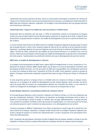 L’observation des secteurs bancaires des deux unions ou communautés économiques et monétaire de l’Afrique de
   l’Ouest et de l’Afrique Centrale montre que les groupes bancaires marocains, principalement Attijariwafa bank et
   BMCE bank sont fortement implantés. Cependant, les stratégies d’internationalisation des trois groupes bancaires
   sont foncièrement différentes.

   Attijariwafa bank, l’export d’un modèle qui a fait ses preuves à l’échelle locale

   Attijariwafa bank se positionne dans des pays, à l’affût de potentielles cessions ou privatisations de banques
   locales avec pour principal objectif la prise de participation majoritaire et la gestion de la filiale. L’objectif étant
   de permettre au groupe bancaire d’exporter son modèle de développement local qui lui a permis de devenir lea-
   der au Maroc.

   Le succès d’Attijari bank Tunisie et de CBAO conforte la stratégie d’expansion régionale du groupe puisqu’il montre
   que le groupe bancaire a réussi à tenir compte du degré de maturité de ces marchés et de son potentiel de déve-
   loppement. La politique agressive d’ouverture d’agences a permis de favoriser la collecte de l’épargne et de déve-
   lopper l’activité de crédit, confortée par des modèles de recouvrement efficaces et un système Si qui a fait ses
   preuves. Notons que les principales caractéristiques du modèle de développement du groupe sont la consolidation
   des fonds propres, l’assainissement du portefeuille clientèle ainsi que le développement des parts de marché.

   BMCE bank, un modèle de développement à l’épreuve

   La stratégie d’internationalisation de BMCE bank a depuis 2003 été ambiguë alliant à la fois l’acquisition et l’im-
   plantation de banques d’affaires (BMCE Capital Dakar, Axis Afrique) et la prise de participation minoritaire dans
   des banques de détail africaines. Ce n’est qu’à partir de 2007 que le groupe BMCE s’est véritablement positionné
   au niveau de la banque de détail avec l’acquisition de 55,0% de la BOA. Cette opération a permis au groupe de
   détenir 12 banques commerciales implantées majoritairement dans les pays d’Afrique de l’Ouest et d’Afrique de
   l’Est.

   Si cette acquisition permet à la banque d’avoir un véritable relais de croissance en Afrique, la banque commu-
   nique peu sur la stratégie et le modèle de développement qu’elle souhaite déployer. Seule certitude, les action-
   naires du groupe BOA ont entamé une recapitalisation générale de l’ensemble des filiales, ce qui confirme la
   volonté du management de développer et d’améliorer les revenus de ces banques dans le futur.

   Groupe Banques Populaires, une politique prudente de croissance externe

   Si le Groupe Banques Populaires a été le premier à implanter ces filiales en Afrique, ce n’est tout simplement que
   pour des considérations politiques : l’État désireux de dynamiser les échanges économiques entre le Maroc, la
   Guinée et la Centrafrique a poussé la banque à s’installer dans ces pays. Malheureusement, le groupe bancaire
   s’est contenté de considérer ces filiales comme des bureaux de représentation, ne s’inscrivant pas de ce fait dans
   une démarche proactive visant l’extension du réseau bancaire, et le développement de son activité.

   L’annonce du groupe en 2008 de l’implantation d’une filiale en Mauritanie a sonné le glas de la volonté de crois-
   sance externe de la banque. Cependant, la banque semble frileuse dans sa stratégie d’expansion régionale puis-
   qu’elle a décidé de conquérir ce marché avec Attijariwafa bank, à travers l’acquisition d’une participation mino-
   ritaire dans BNP Mauritanie.

   Enfin, l’acquisition des participations minoritaires de Bank El Maghrib dans des banques installées en Europe et qui sont
   implantées en Afrique du Nord et au Moyen-Orient démontre la politique réservée de croissance externe du groupe.



Secteur bancaire                                                                                                               85
 