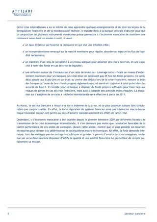 Cette crise internationale a eu le mérite de nous apprendre quelques enseignements et de tirer les leçons de la
    dérégulation financière et de la mondialisation libérale. Il importe donc à la banque centrale d’œuvrer pour que
    la conjonction de plusieurs instruments monétaires puisse permettre à l’économie marocaine de maintenir une
    croissance saine dans les années à venir, à savoir :

          un taux directeur qui favorise la croissance et qui vise une inflation cible ;

          un interventionnisme remarqué sur le marché monétaire pour réguler, absorber ou injecter les flux de liqui-
           dité nécessaires ;

          un maintien d’un ratio de solvabilité à un niveau adéquat pour absorber des chocs externes, et une capa-
           cité à lever des fonds en cas de crise de liquidité ;

          une réflexion autour de l’instauration d’un ratio de levier ou « Leverage ratio » fixant un niveau d’endet-
           tement maximum pour les banques (un total bilan ne dépassant pas 25 fois les fonds propres). Ce ratio,
           déjà adopté aux Etats-Unis et qui était au centre des débats lors de la crise financière, mesure le bilan
           des banques à l’aune de leurs fonds propres réglementaires, et viendrait s’ajouter à celui prévu dans les
           accords de Bâle II. Il consiste pour la banque à disposer de fonds propres suffisants pour faire face aux
           risques de pertes en cas de crise financière, mais aussi à adopter des activités moins risquées. La discus-
           sion sur l’adoption de ce ratio à l’échelle internationale sera effective à partir de 2011.



    Au Maroc, le secteur bancaire a réussi à se sortir indemne de la crise, et ce pour plusieurs raisons tant structu-
    relles que conjoncturelles. En effet, la forte régulation du système financier ainsi que l’évolution macro-écono-
    mique favorable du pays ont permis au pays d’amortir considérablement les effets de cette crise.

    Cependant, si l’économie marocaine a été touchée depuis le premier trimestre 2009 par différents facteurs de
    transmission de la crise économique internationale, il n’en demeure pas moins que l’évolution favorable de la
    contre-performance de ces ondes de contagion, durant cette année, montre que le pays possède les boucliers
    nécessaires pour résister à la détérioration de ses équilibres macro-économiques. En effet, la forte demande inté-
    rieure, tant des ménages que des entreprises publiques et privées, a permis d’amortir ces chocs exogènes, soute-
    nue par un secteur bancaire disposant d’actifs de qualité et une solidité financière lui permettant de remplir par-
    faitement sa mission.




8                                                                                                   Secteur bancaire
 