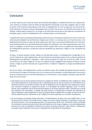 Conclusion

   Le secteur bancaire joue le rôle de moteur des économies développées. La solidité financière d’un système ban-
   caire constitue un rempart contre les effets de ralentissement économique ou de chocs exogènes. Dans ce cadre,
   la récente crise financière internationale a été riche en enseignements et a mis au grand jour les travers de sys-
   tèmes bancaires et financiers des plus développées dans le monde. Pour preuve, les différents stress tests sur les
   banques, réalisés jusqu’à aujourd’hui, en Europe ou aux États-Unis sont de plus en plus observés et présentent de
   véritables enjeux, comme le rétablissement de la confiance dans le circuit financier.

   Il apparaît donc que la principale problématique aujourd’hui pour les banques centrales est de savoir si leurs sys-
   tèmes bancaires disposent de suffisamment d’appuis pour résister à un nouveau choc. En d’autres termes, si les
   établissements bancaires ont assez de fonds propres pour faire face à une nouvelle détérioration de l’environne-
   ment économique tant sur le plan domestique qu’étranger. Par conséquent, face à des risques de plus en plus crois-
   sants et contagieux, la bonne santé d’un secteur bancaire repose avant tout sur la qualité des fonds propres de
   ces établissements bancaires, au-delà des ratios de solvabilités qui demeurent, malgré la crise, des garde-fous
   nécessaires.

   Au Maroc, le secteur bancaire connaît, depuis ces cinq dernières années, un développement considérable en rai-
   son de l’évolution du cadre réglementaire, de l’environnement économique propice et de la volonté manifeste de
   développement des opérateurs. Cependant, l’effet volume enregistré au niveau de l’activité de crédit, la forte
   concurrence et son impact négatif sur les taux de marges ainsi que l’engagement des banques à financer certains
   secteurs, érigés en priorité nationale par le gouvernement, multiplient l’exposition au risque des établissements
   bancaires.

   Fort de ce constat, notre département a mené une réflexion autour de la solidité du système bancaire marocain
   afin de mesurer son degré de résistance face à la crise bancaire internationale, sa réelle physionomie ainsi que ses
   relais de croissance tant sur le marché domestique qu’à l’international. Les principales conclusions issues de cette
   étude sont les suivantes :

    Nous pensons que le secteur bancaire marocain est capable de résister aux différents chocs exogènes en raison
     de sa faible exposition à l’international et de la réglementation de son marché financier. La consolidation de la
     demande intérieure ces dernières années ainsi que le déploiement par les opérateurs des moyens pour assurer
     leur croissance traduisent la capacité du secteur à se développer de manière organique. Enfin, le secteur
     affiche, dans sa globalité, des actifs bancaires de qualité et une assise financière solide, confortées par le poids
     des ressources non rémunérées, la qualité des fonds propres et l’amélioration constante des indicateurs de
     risque/rendement. Notons également le rôle actif joué par Bank Al Maghrib afin de réguler les besoins de liqui-
     dité du système bancaire, permettant ainsi s’alléger les tensions observées sur le marché interbancaire.

    Les trois banques universelles Attijariwafa bank, le Crédit Populaire du Maroc ainsi que la BMCE bank, du fait
     de leurs parts de marché, de la taille de leurs réseaux et de leurs assises financières, constituent le noyau dur
     du secteur bancaire. Ces trois groupes bancaires s’accaparent plus de 60 % de l’activité de crédit et de dépôt
     à la clientèle et concentrent plus de 60 % des actifs bancaires et du réseau d’agences. Ces trois établissements
     bancaires ont, dans leur globalité, amélioré leurs revenus d’activité, portés par l’effet volume, l’amélioration
     du couple risque/rendement ainsi que par l’élargissement du périmètre de consolidation ;




Secteur bancaire                                                                                                            97
 