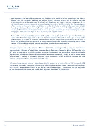 Face au potentiel de développement quelque peu consommé de la banque de détail, nous pensons que les prin-
       cipaux relais de croissance organique du secteur bancaire national seraient les activités de marchés,
       d’Investissement et de bancassurance. En effet, le développement des marchés financiers, l’ouverture à l’in-
       ternational des entreprises marocaines ainsi que l’assouplissement de la réglementation des changes augurent
       d’une évolution croissante de cette activité dans les années à venir. Sur le volet de la bancassurance, le faible
       taux de pénétration de l’assurance vie, la croissance à deux chiffres des encours de crédit, ainsi que le niveau
       de taux de bancarisation modéré permettraient aux banques, qui possèdent des liens capitalistiques avec des
       compagnies d’assurance, de disposer d’une source de profit supplémentaire.

       Sur le volet externe, la maturité du marché local, le phénomène de globalisation ainsi que la recherche de nou-
       veaux relais de croissance poussent les banques à s’internationaliser. Notre étude montre que le marché cible
       potentiel pour les opérateurs marocains est le continent africain. La proximité géographique et culturelle, le
       niveau de développement et le potentiel de croissance économique des pays africains constituent de solides
       atouts, justifiant l’exportation des banques marocaines dans cette zone géographique.

     Nous pensons que le secteur bancaire est suffisamment capitalisé, dans sa globalité, pour assurer une croissance
     soutenue de ses indicateurs d’activité dans les années à venir. Cependant, l’évolution à deux chiffres de l’activité
     de crédit, le manque structurel de liquidité sur le marché financier ainsi que les stratégies d’internationalisation
     des principaux groupes bancaires marocains obligeront ces derniers à lever des capitaux à court et moyen terme.
     Dans ce cadre, la réforme du projet Bâle 3 arrivent à point nommé pour inciter les banques à injecter des fonds
     propres, principalement ceux concernant le capital « Tier 1 ».

     Enfin, au niveau des valorisations, il apparaît que l’indice bancaire a surperformé le marché ainsi que le MSCI
     Emerging Markets durant ces cinq dernières années, justifiant de ce fait la prime par rapport aux marchés étran-
     gers. En effet, la solidité financière du secteur bancaire, sa faible exposition à l’international ainsi que ses niveaux
     de rentabilité élevés par rapport à la région MENA légitiment les niveaux de prix affichés.




98                                                                                                       Secteur bancaire
 