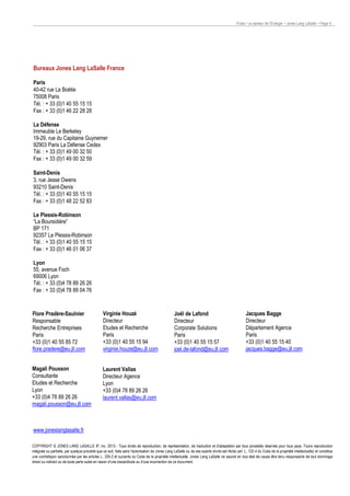 Pulse • Le secteur de l’Energie • Jones Lang LaSalle • Page 9

Bureaux Jones Lang LaSalle France
Paris
40-42 rue La Boétie
75008 Paris
Tél. : + 33 (0)1 40 55 15 15
Fax : + 33 (0)1 46 22 28 28
La Défense
Immeuble Le Berkeley
19-29, rue du Capitaine Guynemer
92903 Paris La Défense Cedex
Tél. : + 33 (0)1 49 00 32 50
Fax : + 33 (0)1 49 00 32 59
Saint-Denis
3, rue Jesse Owens
93210 Saint-Denis
Tél. : + 33 (0)1 40 55 15 15
Fax : + 33 (0)1 48 22 52 83
Le Plessis-Robinson
“La Boursidière”
BP 171
92357 Le Plessis-Robinson
Tél. : + 33 (0)1 40 55 15 15
Fax : + 33 (0)1 46 01 06 37
Lyon
55, avenue Foch
69006 Lyon
Tél. : + 33 (0)4 78 89 26 26
Fax : + 33 (0)4 78 89 04 76
Contacts
Flore Pradère-Saulnier
Responsable
Recherche Entreprises
Paris
Contacts
+33 (0)1 40 55 85 72
flore.pradere@eu.jll.com

Virginie Houzé
Directeur
Etudes et Recherche
Paris
+33 (0)1 40 55 15 94
virginie.houze@eu.jll.com

Magali Pousson
Consultante
Etudes et Recherche
Lyon
+33 (0)4 78 89 26 26
magali.pousson@eu.jll.com

Laurent Vallas
Directeur Agence
Lyon
+33 (0)4 78 89 26 26
laurent.vallas@eu.jll.com

Joël de Lafond
Directeur
Corporate Solutions
Paris
+33 (0)1 40 55 15 57
joel.de-lafond@eu.jll.com

Jacques Bagge
Directeur
Département Agence
Paris
+33 (0)1 40 55 15 40
jacques.bagge@eu.jll.com

www.joneslanglasalle.fr
COPYRIGHT © JONES LANG LASALLE IP, inc. 2013 - Tous droits de reproduction, de représentation, de traduction et d'adaptation par tous procédés réservés pour tous pays. Tout e reproduction
intégrale ou partielle, par quelque procédé que ce soit, faite sans l'autorisation de Jones Lang LaSalle ou de ses ayants droits est illicite (art. L. 122-4 du Code de la propriété intellectuelle) et constitue
une contrefaçon sanctionnée par les articles L. 335-2 et suivants du Code de la propriété intellectuelle. Jones Lang LaSalle ne saurait en tout état de cause être tenu responsab le de tout dommage
direct ou indirect ou de toute perte subie en raison d'une inexactitude ou d'une incorrection de ce document.
Printing information: paper, inks, printing process, recycle directive.

 