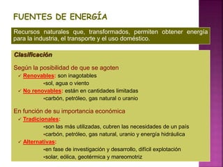 FUENTES DE ENERGÍA
Clasificación
Según la posibilidad de que se agoten
 Renovables: son inagotables
sol, agua o viento
 No renovables: están en cantidades limitadas
carbón, petróleo, gas natural o uranio
En función de su importancia económica
 Tradicionales:
son las más utilizadas, cubren las necesidades de un país
carbón, petróleo, gas natural, uranio y energía hidráulica
 Alternativas:
en fase de investigación y desarrollo, difícil explotación
solar, eólica, geotérmica y mareomotriz
Recursos naturales que, transformados, permiten obtener energía
para la industria, el transporte y el uso doméstico.
 
