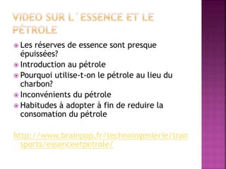  Les réserves de essence sont presque
épuissées?
 Introduction au pétrole
 Pourquoi utilise-t-on le pétrole au lieu du
charbon?
 Inconvénients du pétrole
 Habitudes à adopter à fin de reduire la
consomation du pétrole
http://www.brainpop.fr/technoingenierie/tran
sports/essenceetpetrole/
 