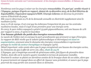 Lissez le texte suivante sur l´environnement et les énergies renouvelables et faissez un
résumen:
Nombreux sont les pays à miser sur les énergies renouvelables. Un pari qui, semble réussir à
l´Espagne, puisque d'après un rapport, datant du 19 décembre 2013, de la Red Eléctrica de
España(REE), l'équivalent espagnol d'EDF, l'énergie éolienne est devenue la première
source d'électricité du pays.
Elle couvre désormais 21,1% de la demande annuelle en électricité supplantant ainsi le
nucléaire (21%).
Avec 0.1% de marge, il est vrai que les éoliennes l'emportent de peu sur les centrales
nucléaires locales, mais il s'agit d'une première pour une énergie verte.
En 2013, le parc éolien espagnol a généré 53,926 gigawattheures, soit une hausse de 12%
par rapport à 2012, d´après le Guardian
Une hausse globale du poids des énergies renouvelables
Le succès de l'éolien met en exergue la part grandissante que prennent ce type d'énergies.
Le rapport de REE révèle que le solaire (photovoltaïque et thermique) est aussi en
augmentation, amenant ainsi le domaine des énergies renouvelables à représenter
presque la moitié du secteur énergétique en Espagne (42%).
Détail important: cette année alors que le pays enregistrait une hausse des énergies vertes,
les émissions de gaz à effet de serre ont, elles, chuté de 23,1%
L'Espagne, qui a longtemps accordé de généreuses aides, fait figure de pionnière dans
l'éolien, dont elle est le numéro quatre mondial en termes de puissance installée.
Pourtant le secteur se plaint ces dernières années de la brusque chute de ces aides, alors que
le gouvernement est engagé dans un effort de rigueur sans précédent, et assure que le pays
pourrait du coup perdre son avancée dans ce domaine.
 