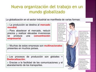  La producción se destina al mercado
mundial.
 Para abastecer el mercado, reducir
precios y realizar elevadas inversiones
se produce una concentración
empresarial.
La globalización en el sector industrial se manifiesta de varias formas:
 Muchas de estas empresas son multinacionales
presentes en muchos países.
 Los procesos de producción son globales =
Deslocalización.
 Gracias a la facilidad de las comunicaciones y el
abaratamiento de los transportes.
Nueva organización del trabajo en un
mundo globalizado
 