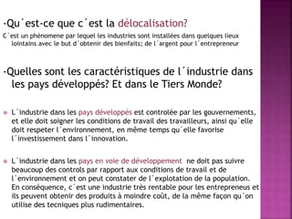 -Qu´est-ce que c´est la délocalisation?
C´est un phènomene par lequel les industries sont installées dans quelques lieux
lointains avec le but d´obtenir des bienfaits; de l´argent pour l´entrepreneur
-Quelles sont les caractéristiques de l´industrie dans
les pays développés? Et dans le Tiers Monde?
 L´industrie dans les pays développés est controlée par les gouvernements,
et elle doit soigner les conditions de travail des travailleurs, ainsi qu´elle
doit respeter l´environnement, en même temps qu´elle favorise
l´investissement dans l´innovation.
 L´industrie dans les pays en voie de développement ne doit pas suivre
beaucoup des controls par rapport aux conditions de travail et de
l´environnement et on peut constater de l´explotation de la population.
En conséquence, c´est une industrie très rentable pour les entrepreneus et
ils peuvent obtenir des produits à moindre coût, de la même façon qu´on
utilise des tecniques plus rudimentaires.
 