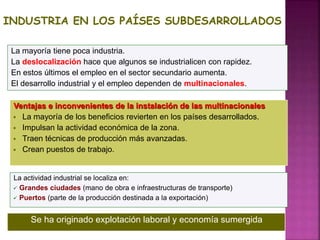 INDUSTRIA EN LOS PAÍSES SUBDESARROLLADOS
La mayoría tiene poca industria.
La deslocalización hace que algunos se industrialicen con rapidez.
En estos últimos el empleo en el sector secundario aumenta.
El desarrollo industrial y el empleo dependen de multinacionales.
Ventajas e inconvenientes de la instalación de las multinacionales
 La mayoría de los beneficios revierten en los países desarrollados.
 Impulsan la actividad económica de la zona.
 Traen técnicas de producción más avanzadas.
 Crean puestos de trabajo.
La actividad industrial se localiza en:
 Grandes ciudades (mano de obra e infraestructuras de transporte)
 Puertos (parte de la producción destinada a la exportación)
Se ha originado explotación laboral y economía sumergida
 