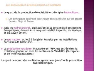  Le quart de la production d'électricité est d'origine hydraulique.
 Les principales centrales électriques sont localisées sur les grands
fleuves, Tage et Duero.
 Mais les hydrocarbures, qui satisfont plus de la moitié des besoins
énergétiques, doivent être en quasi-totalité importés, du Mexique
et du Moyen-Orient.
 Le gaz naturel, acheté à l'Algérie, transite par les installations
portuaires de Barcelone.
 La production nucléaire, inaugurée en 1969, est entrée dans la
troisième génération avec les centrales de Vandellós (Tarragone)
et de Trillo (Guadalajara).
L'apport des centrales nucléaires approche aujourd'hui la production
hydroélectrique.
 