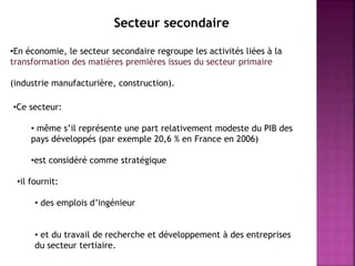 •En économie, le secteur secondaire regroupe les activités liées à la
transformation des matières premières issues du secteur primaire
(industrie manufacturière, construction).
•Ce secteur:
• même s’il représente une part relativement modeste du PIB des
pays développés (par exemple 20,6 % en France en 2006)
•est considéré comme stratégique
•il fournit:
• des emplois d’ingénieur
• et du travail de recherche et développement à des entreprises
du secteur tertiaire.
Secteur secondaire
 