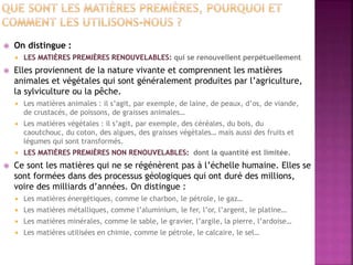  On distingue :
 LES MATIÈRES PREMIÈRES RENOUVELABLES: qui se renouvellent perpétuellement
 Elles proviennent de la nature vivante et comprennent les matières
animales et végétales qui sont généralement produites par l’agriculture,
la sylviculture ou la pêche.
 Les matières animales : il s’agit, par exemple, de laine, de peaux, d’os, de viande,
de crustacés, de poissons, de graisses animales…
 Les matières végétales : il s’agit, par exemple, des céréales, du bois, du
caoutchouc, du coton, des algues, des graisses végétales… mais aussi des fruits et
légumes qui sont transformés.
 LES MATIÈRES PREMIÈRES NON RENOUVELABLES: dont la quantité est limitée.
 Ce sont les matières qui ne se régénèrent pas à l’échelle humaine. Elles se
sont formées dans des processus géologiques qui ont duré des millions,
voire des milliards d’années. On distingue :
 Les matières énergétiques, comme le charbon, le pétrole, le gaz…
 Les matières métalliques, comme l’aluminium, le fer, l’or, l’argent, le platine…
 Les matières minérales, comme le sable, le gravier, l’argile, la pierre, l’ardoise…
 Les matières utilisées en chimie, comme le pétrole, le calcaire, le sel…
 