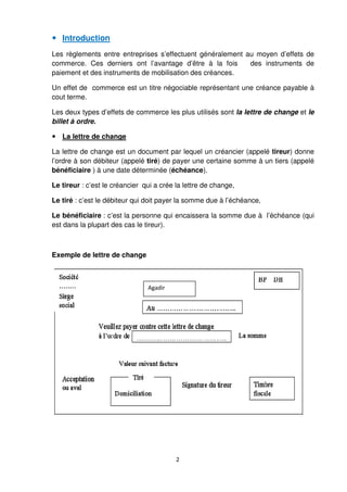 2
Introduction
Les règlements entre entreprises s’effectuent généralement au moyen d’effets de
commerce. Ces derniers ont l’avantage d’être à la fois des instruments de
paiement et des instruments de mobilisation des créances.
Un effet de commerce est un titre négociable représentant une créance payable à
cout terme.
Les deux types d’effets de commerce les plus utilisés sont la lettre de change et le
billet à ordre.
La lettre de change
La lettre de change est un document par lequel un créancier (appelé tireur) donne
l’ordre à son débiteur (appelé tiré) de payer une certaine somme à un tiers (appelé
bénéficiaire ) à une date déterminée (échéance).
Le tireur : c’est le créancier qui a crée la lettre de change,
Le tiré : c’est le débiteur qui doit payer la somme due à l’échéance,
Le bénéficiaire : c’est la personne qui encaissera la somme due à l’échéance (qui
est dans la plupart des cas le tireur).
Exemple de lettre de change
Agadir
 