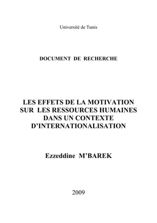 Université de Tunis

DOCUMENT DE RECHERCHE

LES EFFETS DE LA MOTIVATION
SUR LES RESSOURCES HUMAINES
DANS UN CONTEXTE
D’INTERNATIONALISATION

Ezzeddine M’BAREK

2009

 