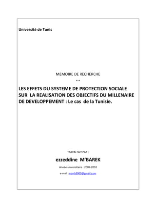 Université de Tunis




                      MEMOIRE DE RECHERCHE
                                    ***

LES EFFETS DU SYSTEME DE PROTECTION SOCIALE
SUR LA REALISATION DES OBJECTIFS DU MILLENAIRE
DE DEVELOPPEMENT : Le cas de la Tunisie.




                             TRAVAI FAIT PAR :

                      ezzeddine M’BAREK
                       Année universitaire : 2009-2010

                       e-mail : ezmb3000@gmail.com
 