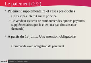 nAcademy Le 17 juillet 2014 Neuros -
Le paiement (2/2)
• Paiement supplémentaire et cases pré-cochés
– Ce n'est pas interdit sur le principe
– Le vendeur est tenu de rembourser des options payantes
supplémentaires que le client n'a pas choisies (sur
demande)
• A partir du 13 juin... Une mention obligatoire
Commande avec obligation de paiement
 