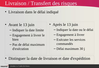 nAcademy Le 17 juillet 2014 Neuros -
Livraison / Transfert des risques
• Livraison dans le délai indiqué
• Avant le 13 juin
– Indiquer la date limite
– Engagement à livrer le
bien
– Pas de délai maximum
d'exécution
• Après le 13 juin
– Indiquer la date ou le délai
– Engagement à livrer
– Exécuter les services
commandés
– Délai maximum 30 j
• Distinguer la date de livraison et date d'expédition
 