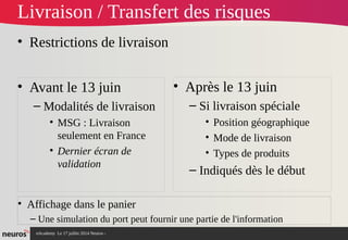 nAcademy Le 17 juillet 2014 Neuros -
Livraison / Transfert des risques
• Restrictions de livraison
• Avant le 13 juin
– Modalités de livraison
• MSG : Livraison
seulement en France
• Dernier écran de
validation
• Après le 13 juin
– Si livraison spéciale
• Position géographique
• Mode de livraison
• Types de produits
– Indiqués dès le début
• Affichage dans le panier
– Une simulation du port peut fournir une partie de l'information
 
