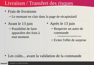 nAcademy Le 17 juillet 2014 Neuros -
Livraison / Transfert des risques
• Frais de livraisons
– Le montant en clair dans la page de récapitulatif
• Avant le 13 juin
– Possibilité de faire
apparaître des frais à
tout moment
• Après le 13 juin
– Respecter un autre de
commande
• Achat/identification/commande/livraison
– Eviter l'effet de surprise
• Les coûts... avant la validation de la commande
 
