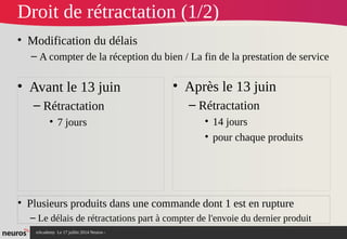 nAcademy Le 17 juillet 2014 Neuros -
Droit de rétractation (1/2)
• Modification du délais
– A compter de la réception du bien / La fin de la prestation de service
• Avant le 13 juin
– Rétractation
• 7 jours
• Après le 13 juin
– Rétractation
• 14 jours
• pour chaque produits
• Plusieurs produits dans une commande dont 1 est en rupture
– Le délais de rétractations part à compter de l'envoie du dernier produit
 