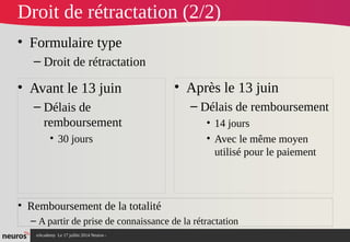 nAcademy Le 17 juillet 2014 Neuros -
Droit de rétractation (2/2)
• Formulaire type
– Droit de rétractation
• Avant le 13 juin
– Délais de
remboursement
• 30 jours
• Après le 13 juin
– Délais de remboursement
• 14 jours
• Avec le même moyen
utilisé pour le paiement
• Remboursement de la totalité
– A partir de prise de connaissance de la rétractation
 