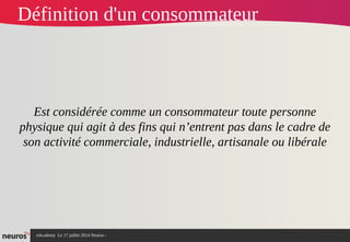 nAcademy Le 17 juillet 2014 Neuros -
Définition d'un consommateur
Est considérée comme un consommateur toute personne
physique qui agit à des fins qui n’entrent pas dans le cadre de
son activité commerciale, industrielle, artisanale ou libérale
 