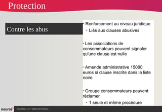 nAcademy Le 17 juillet 2014 Neuros -
✔
Renforcement au niveau juridique
✔
Liés aux clauses abusives
✔
Les associations de
consommateurs peuvent signaler
qu'une clause est nulle
✔
Amende administrative 15000
euros si clause inscrite dans la liste
noire
✔
Groupe consommateurs peuvent
réclamer
✔
1 seule et même procédure
Contre les abus
Protection
 