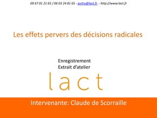 Intervenante:	
  Claude	
  de	
  Scorraille	
  
09	
  67	
  01	
  21	
  65	
  /	
  06	
  03	
  24	
  81	
  65	
  -­‐	
  gvitry@lact.fr	
  	
  -­‐	
  h;p://www.lact.fr	
  
Les	
  eﬀets	
  pervers	
  des	
  décisions	
  radicales	
  	
  
Enregistrement	
  
Extrait	
  d’atelier	
  
 