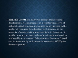 • Economic Growth is a narrower concept than economic
development. It is an increase in a country's real level of
national output which can be caused by an increase in the
quality of resources (by education etc.), increase in the
quantity of resources & improvements in technology or in
another way an increase in the value of goods and services
produced by every sector of the economy. Economic Growth
can be measured by an increase in a country's GDP(gross
domestic product).
 