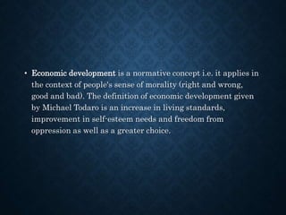 • Economic development is a normative concept i.e. it applies in
the context of people's sense of morality (right and wrong,
good and bad). The definition of economic development given
by Michael Todaro is an increase in living standards,
improvement in self-esteem needs and freedom from
oppression as well as a greater choice.
 