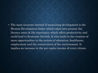 • The most accurate method of measuring development is the
Human Development Index which takes into account the
literacy rates & life expectancy which affect productivity and
could lead to Economic Growth. It also leads to the creation of
more opportunities in the sectors of education, healthcare,
employment and the conservation of the environment. It
implies an increase in the per capita income of every citizen.
 
