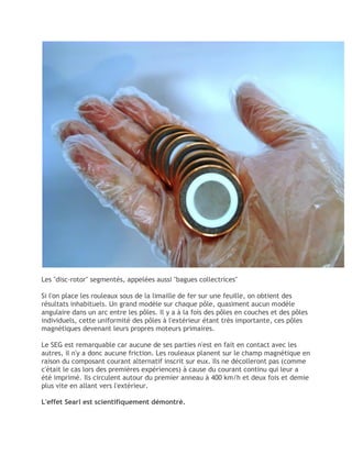 Les "disc-rotor" segmentés, appelées aussi "bagues collectrices"
Si l'on place les rouleaux sous de la limaille de fer sur une feuille, on obtient des
résultats inhabituels. Un grand modèle sur chaque pôle, quasiment aucun modèle
angulaire dans un arc entre les pôles. Il y a à la fois des pôles en couches et des pôles
individuels, cette uniformité des pôles à l'extérieur étant très importante, ces pôles
magnétiques devenant leurs propres moteurs primaires.
Le SEG est remarquable car aucune de ses parties n'est en fait en contact avec les
autres, il n'y a donc aucune friction. Les rouleaux planent sur le champ magnétique en
raison du composant courant alternatif inscrit sur eux. Ils ne décolleront pas (comme
c'était le cas lors des premières expériences) à cause du courant continu qui leur a
été imprimé. Ils circulent autour du premier anneau à 400 km/h et deux fois et demie
plus vite en allant vers l'extérieur.
L'effet Searl est scientifiquement démontré.
 