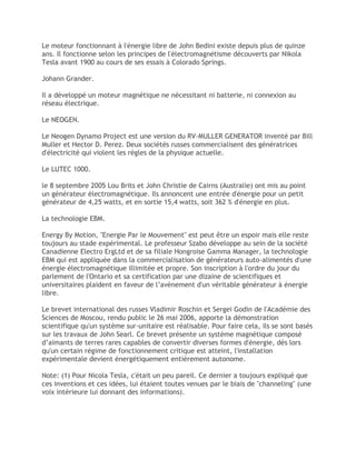 Le moteur fonctionnant à l'énergie libre de John Bedini existe depuis plus de quinze
ans. Il fonctionne selon les principes de l'électromagnétisme découverts par Nikola
Tesla avant 1900 au cours de ses essais à Colorado Springs.
Johann Grander.
Il a développé un moteur magnétique ne nécessitant ni batterie, ni connexion au
réseau électrique.
Le NEOGEN.
Le Neogen Dynamo Project est une version du RV-MULLER GENERATOR inventé par Bill
Muller et Hector D. Perez. Deux sociétés russes commercialisent des génératrices
d'électricité qui violent les règles de la physique actuelle.
Le LUTEC 1000.
le 8 septembre 2005 Lou Brits et John Christie de Cairns (Australie) ont mis au point
un générateur électromagnétique. Ils annoncent une entrée d'énergie pour un petit
générateur de 4,25 watts, et en sortie 15,4 watts, soit 362 % d'énergie en plus.
La technologie EBM.
Energy By Motion, "Energie Par le Mouvement" est peut être un espoir mais elle reste
toujours au stade expérimental. Le professeur Szabo développe au sein de la société
Canadienne Electro ErgLtd et de sa filiale Hongroise Gamma Manager, la technologie
EBM qui est appliquée dans la commercialisation de générateurs auto-alimentés d'une
énergie électromagnétique illimitée et propre. Son inscription à l'ordre du jour du
parlement de l'Ontario et sa certification par une dizaine de scientifiques et
universitaires plaident en faveur de l’avènement d'un véritable générateur à énergie
libre.
Le brevet international des russes Vladimir Roschin et Sergei Godin de l'Académie des
Sciences de Moscou, rendu public le 26 mai 2006, apporte la démonstration
scientifique qu'un système sur-unitaire est réalisable. Pour faire cela, ils se sont basés
sur les travaux de John Searl. Ce brevet présente un système magnétique composé
d’aimants de terres rares capables de convertir diverses formes d'énergie, dés lors
qu'un certain régime de fonctionnement critique est atteint, l'installation
expérimentale devient énergétiquement entièrement autonome.
Note: (1) Pour Nicola Tesla, c'était un peu pareil. Ce dernier a toujours expliqué que
ces inventions et ces idées, lui étaient toutes venues par le biais de "channeling" (une
voix intérieure lui donnant des informations).
 