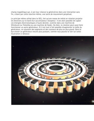 champ magnétique qui, à son tour relance la génératrice dans une interaction sans
fin, créant par cette réaction même, une sorte de mouvement perpétuel.
Le principe même utilisé dans le SEG, fait qu'une masse de métal en rotation projette
les électrons sur le bord d'un accumulateur-récepteur. Il est alors possible de capter
ces énergies électrostatiques à haute densité, (comme dans une machine de
Wimshurst ou Testatika ou une machine de Hyde). Ou bien, la rotation peut aussi faire
fonctionner un autre générateur. Et il est tout à fait possible d'augmenter la taille du
générateur, en ajoutant des segments et des rouleaux de plus en plus grand. Dans le
but d'avoir un générateur encore plus puissant, comme vous pouvez le voir sur cette
illustration ci-dessous:
 