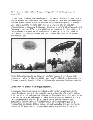 Où Searl découvre l'intérêt des "fréquences", pour le contrôle de ses disques à
antigravité.
Un jour, Searl donna une interview filmée pour un journal. Il finissait à peine de dire
que son appareil ne s'arrêtait pas, que celui-ci stoppa net. Searl n'en cru pas ses yeux.
Il réalisa immédiatement que la clé devait se trouver dans la fréquence, la caméra
vidéo s'étant au même moment, approcher sur le SEG pour faire un gros plan.
L'harmonique ou la fréquence de résonance émise par la caméra vidéo résonnait sur la
fréquence primaire du SEG et la neutralisait, ce qui faisait que les pôles arrivaient à
l'unification et stoppaient (ce fût un véritable coup de chance, car Searl a grâce à
cela, réussit à contrôler ses disques avec un circuit de télécommande mécanique ou
électronique). (2)
Photos de Searl avec un de ses disques en vol. Searl construisit près de quarante
disques à lévitation, de différentes taille, tous contrôlés. Qu'il démontait ensuite pour
faire des économies, les pièces étant utilisées pour la génération de disques suivante.
(3)
L'utilisation des champs magnétiques imprimés.
Les rouleaux (les gros cercles de cuivre) ont un pôle nord et un pôle sud primaires
comme les plaques (les petits disques qui tournent autour). Le pôle nord du rouleau
étant bien sûr attiré par le pôle sud de la plaque. D'habitude, ils se calent droit dessus
et ne sont pas capables de se déplacer, particulièrement avec le néodyme. Mais il y a
un champ secondaire imprimé, qui est inscrit sur ces aimants au moyen d'un
composant à courant alternatif. En imprimant un tel champ magnétique sur le
rouleau, Searl est capable de faire circuler les rouleaux autour d'un axe, même avec
un angle de 90° parce que les lignes des champs sont imprimées sur les aimants.
 