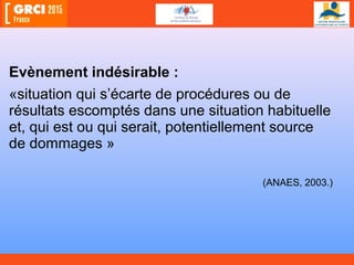 Evènement indésirable :
«situation qui s’écarte de procédures ou de
résultats escomptés dans une situation habituelle
et, qui est ou qui serait, potentiellement source
de dommages »
(ANAES, 2003.)
 