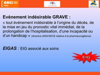 Evènement indésirable GRAVE :
« tout événement indésirable à l’origine du décès, de
la mise en jeu du pronostic vital immédiat, de la
prolongation de l’hospitalisation, d’une incapacité ou
d’un handicap » (directive 2000/38/CE relative à la pharmacovigilance)
EIGAS : EIG associé aux soins
 