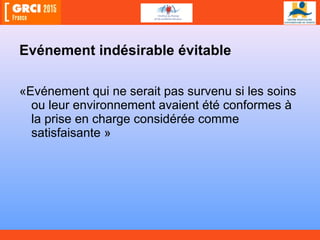 Evénement indésirable évitable
«Evénement qui ne serait pas survenu si les soins
ou leur environnement avaient été conformes à
la prise en charge considérée comme
satisfaisante »
 